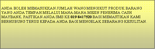 Text Box: ANDA BOLEH MEMASUKKAN JUMLAH WANG MENGIKUT PRODUK BARANG YANG ANDA TEMPAH MELALUI MANA-MANA MESIN PENERIMA CASH MAYBANK. PASTIKAN ANDA SMS KE 019 8417520 BAGI MEMASTIKAN KAMI BERHUBUNG TERUS KEPADA ANDA BAGI MENGELAK SEBARANG KESULITAN.