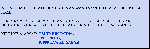 Text Box: ANDA JUGA BOLEH MEMBUAT KIRIMAN WANG,WANG POS ATAU CEK KEPADA KAMI.PIHAK KAMI AKAN MEMASTIKAN BAHAWA CEK ATAU WANG POS YANG DIBERIKAN ADALAH SAH SEBELUM MENGIRIM PRODUK KEPADA ANDA.KIRIM KE ALAMAT:  TAHIR BIN JANNA,                                        WDT NO.85,                                        91000 TAWAU ,SABAH.