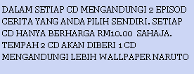 Text Box: DALAM SETIAP CD MENGANDUNGI 2 EPISOD CERITA YANG ANDA PILIH SENDIRI. SETIAP CD HANYA BERHARGA RM10.00  SAHAJA. TEMPAH 2 CD AKAN DIBERI 1 CD MENGANDUNGI LEBIH WALLPAPER NARUTO