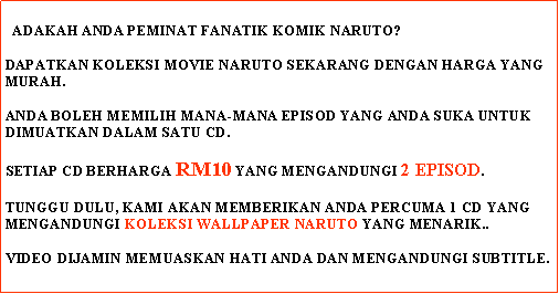 Text Box:    ADAKAH ANDA PEMINAT FANATIK KOMIK NARUTO?DAPATKAN KOLEKSI MOVIE NARUTO SEKARANG DENGAN HARGA YANG MURAH.ANDA BOLEH MEMILIH MANA-MANA EPISOD YANG ANDA SUKA UNTUK DIMUATKAN DALAM SATU CD.SETIAP CD BERHARGA RM10 YANG MENGANDUNGI 2 EPISOD.TUNGGU DULU, KAMI AKAN MEMBERIKAN ANDA PERCUMA 1 CD YANG MENGANDUNGI KOLEKSI WALLPAPER NARUTO YANG MENARIK..VIDEO DIJAMIN MEMUASKAN HATI ANDA DAN MENGANDUNGI SUBTITLE.